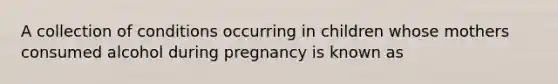 A collection of conditions occurring in children whose mothers consumed alcohol during pregnancy is known as