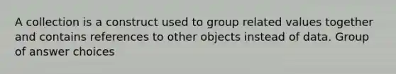 A collection is a construct used to group related values together and contains references to other objects instead of data. Group of answer choices