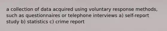 a collection of data acquired using voluntary response methods, such as questionnaires or telephone interviews a) self-report study b) statistics c) crime report