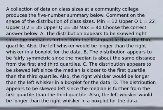 A collection of data on class sizes at a community college produces the​ five-number summary below. Comment on the shape of the distribution of class sizes. Min = 12 Upper Q 1 = 22 Upper Q 2 = 35 Upper Q 3= 38 Max = 40 Choose the correct answer below. A. The distribution appears to be skewed right since the median is further from the first quartile than the third quartile.​ Also, the left whisker would be longer than the right whisker in a boxplot for the data. B. The distribution appears to be fairly symmetric since the median is about the same distance from the first and third quartiles. C. The distribution appears to be skewed left since the median is closer to the first quartile than the third quartile.​ Also, the right whisker would be longer than the left whisker in a boxplot for the data. D. The distribution appears to be skewed left since the median is further from the first quartile than the third quartile.​ Also, the left whisker would be longer than the right whisker in a boxplot for the data.