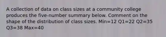 A collection of data on class sizes at a community college produces the​ five-number summary below. Comment on the shape of the distribution of class sizes. Min=12 Q1=22 Q2=35 Q3=38 Max=40