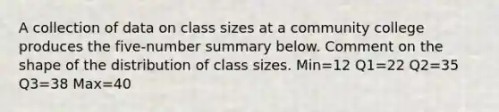 A collection of data on class sizes at a community college produces the five-number summary below. Comment on the shape of the distribution of class sizes. Min=12 Q1=22 Q2=35 Q3=38 Max=40