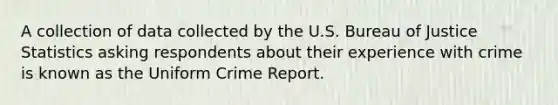 A collection of data collected by the U.S. Bureau of Justice Statistics asking respondents about their experience with crime is known as the Uniform Crime Report.