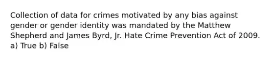 Collection of data for crimes motivated by any bias against gender or gender identity was mandated by the Matthew Shepherd and James Byrd, Jr. Hate Crime Prevention Act of 2009. a) True b) False