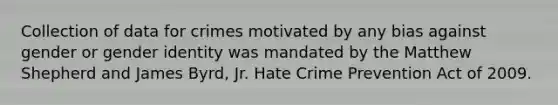 Collection of data for crimes motivated by any bias against gender or gender identity was mandated by the Matthew Shepherd and James Byrd, Jr. Hate Crime Prevention Act of 2009.