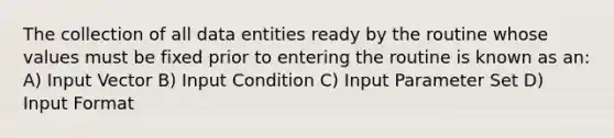 The collection of all data entities ready by the routine whose values must be fixed prior to entering the routine is known as an: A) Input Vector B) Input Condition C) Input Parameter Set D) Input Format