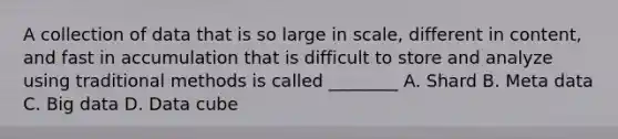 A collection of data that is so large in scale, different in content, and fast in accumulation that is difficult to store and analyze using traditional methods is called ________ A. Shard B. Meta data C. Big data D. Data cube