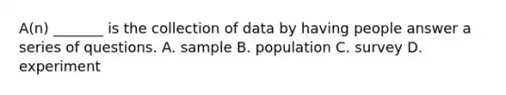 A(n) _______ is the collection of data by having people answer a series of questions. A. sample B. population C. survey D. experiment