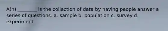 A(n) ________ is the collection of data by having people answer a series of questions. a. sample b. population c. survey d. experiment