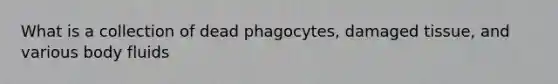 What is a collection of dead phagocytes, damaged tissue, and various body fluids