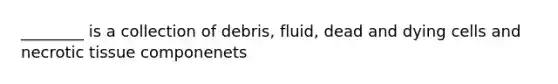 ________ is a collection of debris, fluid, dead and dying cells and necrotic tissue componenets