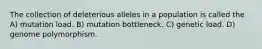 The collection of deleterious alleles in a population is called the A) mutation load. B) mutation bottleneck. C) genetic load. D) genome polymorphism.