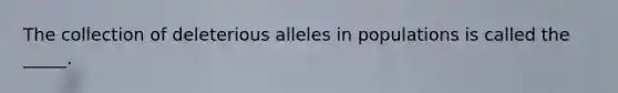 The collection of deleterious alleles in populations is called the _____.