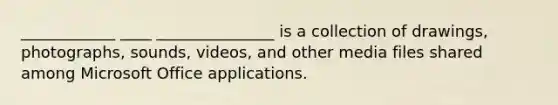 ____________ ____ _______________ is a collection of drawings, photographs, sounds, videos, and other media files shared among Microsoft Office applications.