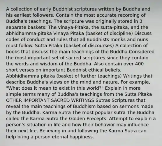 A collection of early Buddhist scriptures written by Buddha and his earliest followers. Contain the most accurate recording of Buddha's teachings. The scripture was originally stored in 3 separate baskets: The vinaya-Pitaka, the sutta-pitaka, and the abhidhamma-pitaka Vinaya Pitaka (basket of discipline) Discuss codes of conduct and rules that all Buddhists monks and nuns must follow. Sutta Pitaka (basket of discourses) A collection of books that discuss the main teachings of the Buddha Considered the most important set of sacred scriptures since they contain the words and wisdom of the Buddha. Also contain over 400 short verses on important Buddhist ethical beliefs. Abbhidhamma pitaka (basket of further teachings) Writings that describe Buddha's views on the mind and nature. For example, "What does it mean to exist in this world?" Explain in more simple terms many of Buddha's teachings from the Sutta Pitaka OTHER IMPORTANT SACRED WRITINGS Sutras Scriptures that reveal the main teachings of Buddhism based on sermons made by the Buddha. Karma Sutra The most popular sutra The Buddha called the Karma-Sutra the Golden Precepts. Attempt to explain a person's situation in life and how their behavior may influence their next life. Believing in and following the Karma Sutra can help bring a person eternal happiness.