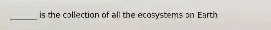 _______ is the collection of all the ecosystems on Earth