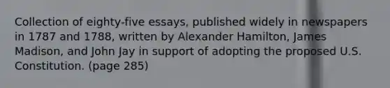 Collection of eighty-five essays, published widely in newspapers in 1787 and 1788, written by Alexander Hamilton, James Madison, and John Jay in support of adopting the proposed U.S. Constitution. (page 285)