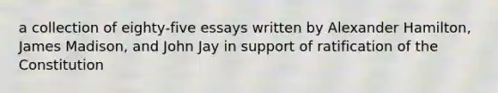 a collection of eighty-five essays written by Alexander Hamilton, James Madison, and John Jay in support of ratification of the Constitution