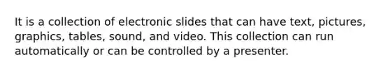 It is a collection of electronic slides that can have text, pictures, graphics, tables, sound, and video. This collection can run automatically or can be controlled by a presenter.