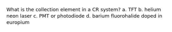 What is the collection element in a CR system? a. TFT b. helium neon laser c. PMT or photodiode d. barium fluorohalide doped in europium