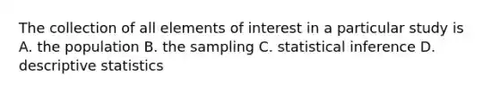 The collection of all elements of interest in a particular study is A. the population B. the sampling C. statistical inference D. descriptive statistics