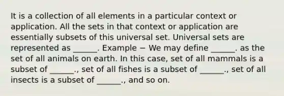 It is a collection of all elements in a particular context or application. All the sets in that context or application are essentially subsets of this universal set. Universal sets are represented as ______. Example − We may define ______. as the set of all animals on earth. In this case, set of all mammals is a subset of ______., set of all fishes is a subset of ______., set of all insects is a subset of ______., and so on.