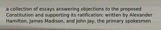 a collection of essays answering objections to the proposed Constitution and supporting its ratification; written by Alexander Hamilton, James Madison, and John Jay, the primary spokesmen