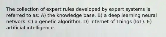 The collection of expert rules developed by expert systems is referred to as: A) the knowledge base. B) a deep learning neural network. C) a genetic algorithm. D) Internet of Things (IoT). E) artificial intelligence.