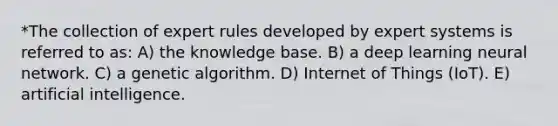 *The collection of expert rules developed by expert systems is referred to as: A) the knowledge base. B) a deep learning neural network. C) a genetic algorithm. D) Internet of Things (IoT). E) artificial intelligence.