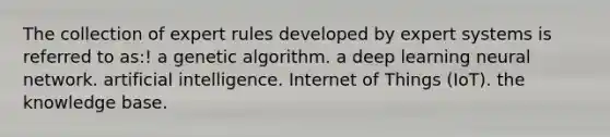 The collection of expert rules developed by expert systems is referred to as:! a genetic algorithm. a deep learning neural network. artificial intelligence. Internet of Things (IoT). the knowledge base.