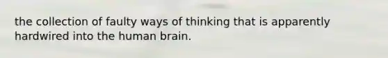 the collection of faulty ways of thinking that is apparently hardwired into the human brain.