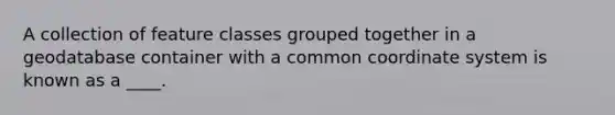 A collection of feature classes grouped together in a geodatabase container with a common coordinate system is known as a ____.