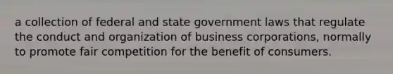 a collection of federal and state government laws that regulate the conduct and organization of business corporations, normally to promote fair competition for the benefit of consumers.