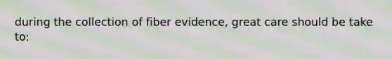 during the collection of fiber evidence, great care should be take to: