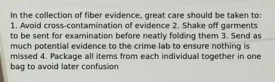 In the collection of fiber evidence, great care should be taken to: 1. Avoid cross-contamination of evidence 2. Shake off garments to be sent for examination before neatly folding them 3. Send as much potential evidence to the crime lab to ensure nothing is missed 4. Package all items from each individual together in one bag to avoid later confusion