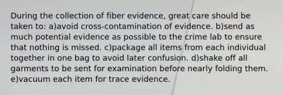 During the collection of fiber evidence, great care should be taken to: a)avoid cross-contamination of evidence. b)send as much potential evidence as possible to the crime lab to ensure that nothing is missed. c)package all items from each individual together in one bag to avoid later confusion. d)shake off all garments to be sent for examination before nearly folding them. e)vacuum each item for trace evidence.