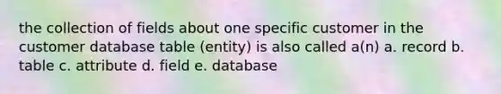 the collection of fields about one specific customer in the customer database table (entity) is also called a(n) a. record b. table c. attribute d. field e. database