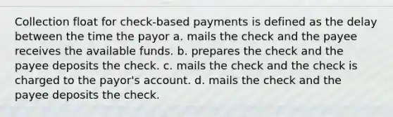 Collection float for check-based payments is defined as the delay between the time the payor a. mails the check and the payee receives the available funds. b. prepares the check and the payee deposits the check. c. mails the check and the check is charged to the payor's account. d. mails the check and the payee deposits the check.