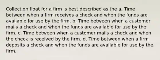 Collection float for a firm is best described as the a. Time between when a firm receives a check and when the funds are available for use by the firm. b. Time between when a customer mails a check and when the funds are available for use by the firm. c. Time between when a customer mails a check and when the check is received by the firm. d. Time between when a firm deposits a check and when the funds are available for use by the firm.