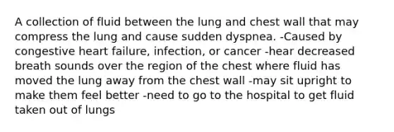 A collection of fluid between the lung and chest wall that may compress the lung and cause sudden dyspnea. -Caused by congestive heart failure, infection, or cancer -hear decreased breath sounds over the region of the chest where fluid has moved the lung away from the chest wall -may sit upright to make them feel better -need to go to the hospital to get fluid taken out of lungs