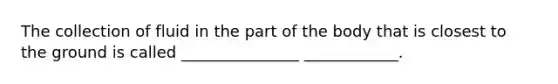 The collection of fluid in the part of the body that is closest to the ground is called _______________ ____________.