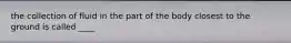 the collection of fluid in the part of the body closest to the ground is called ____