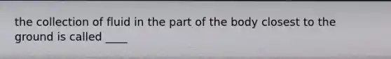 the collection of fluid in the part of the body closest to the ground is called ____