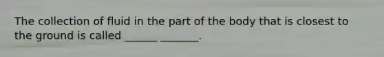 The collection of fluid in the part of the body that is closest to the ground is called ______ _______.