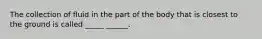 The collection of fluid in the part of the body that is closest to the ground is called _____ ______.