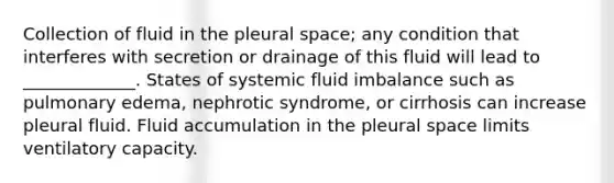 Collection of fluid in the pleural space; any condition that interferes with secretion or drainage of this fluid will lead to _____________. States of systemic fluid imbalance such as pulmonary edema, nephrotic syndrome, or cirrhosis can increase pleural fluid. Fluid accumulation in the pleural space limits ventilatory capacity.