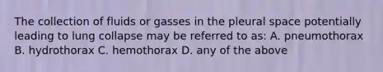 The collection of fluids or gasses in the pleural space potentially leading to lung collapse may be referred to as: A. pneumothorax B. hydrothorax C. hemothorax D. any of the above