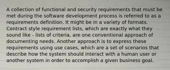 A collection of functional and security requirements that must be met during the software development process is referred to as a requirements definition. It might be in a variety of formats. Contract style requirement lists, which are exactly what they sound like - lists of criteria, are one conventional approach of documenting needs. Another approach is to express these requirements using use cases, which are a set of scenarios that describe how the system should interact with a human user or another system in order to accomplish a given business goal.