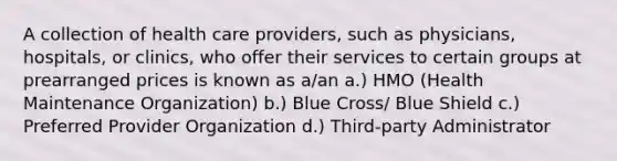 A collection of health care providers, such as physicians, hospitals, or clinics, who offer their services to certain groups at prearranged prices is known as a/an a.) HMO (Health Maintenance Organization) b.) Blue Cross/ Blue Shield c.) Preferred Provider Organization d.) Third-party Administrator