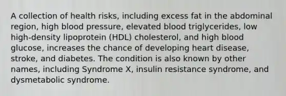 A collection of health risks, including excess fat in the abdominal region, high blood pressure, elevated blood triglycerides, low high-density lipoprotein (HDL) cholesterol, and high blood glucose, increases the chance of developing heart disease, stroke, and diabetes. The condition is also known by other names, including Syndrome X, insulin resistance syndrome, and dysmetabolic syndrome.